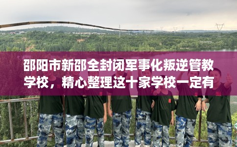 邵阳市新邵全封闭军事化叛逆管教学校，精心整理这十家学校一定有用！