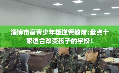 淄博市高青少年叛逆管教所:盘点十家适合改变孩子的学校! 淄博市高青少年叛逆管教所:盘点十家适合改变孩子的学校!