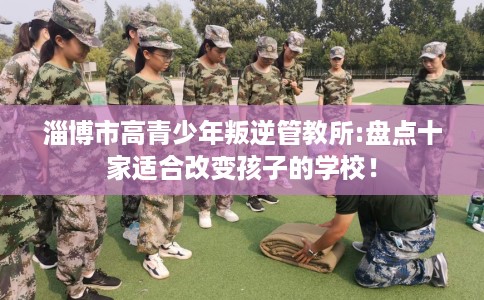 淄博市高青少年叛逆管教所:盘点十家适合改变孩子的学校！