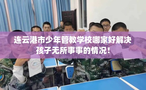 连云港市少年管教学校哪家好解决孩子无所事事的情况! 连云港市少年管教学校哪家好解决孩子无所事事的情况!