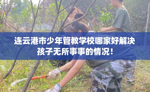 连云港市少年管教学校哪家好解决孩子无所事事的情况! 连云港市少年管教学校哪家好解决孩子无所事事的情况!
