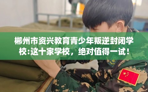 郴州市资兴教育青少年叛逆封闭学校:这十家学校,绝对值得一试! 郴州市资兴教育青少年叛逆封闭学校:这十家学校,绝对值得一试!