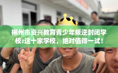 郴州市资兴教育青少年叛逆封闭学校:这十家学校,绝对值得一试! 郴州市资兴教育青少年叛逆封闭学校:这十家学校,绝对值得一试!