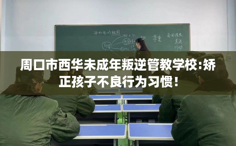 周口市西华未成年叛逆管教学校:矫正孩子不良行为习惯！