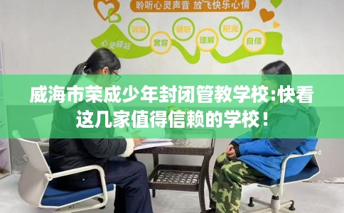 威海市荣成少年封闭管教学校:快看这几家值得信赖的学校！
