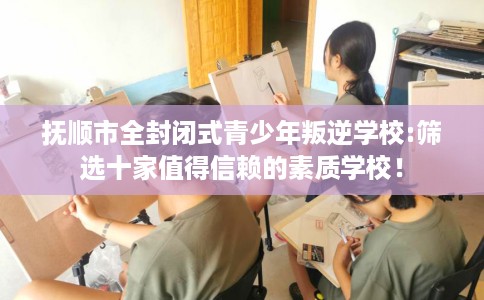 抚顺市全封闭式青少年叛逆学校:筛选十家值得信赖的素质学校！