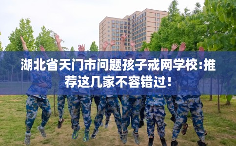 湖北省天门市问题孩子戒网学校:推荐这几家不容错过! 湖北省天门市问题孩子戒网学校:推荐这几家不容错过!