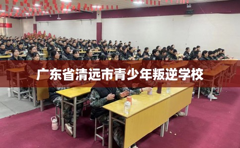 广东省清远市青少年叛逆学校 广东省清远市青少年叛逆学校