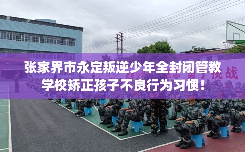 张家界市永定叛逆少年全封闭管教学校矫正孩子不良行为习惯！