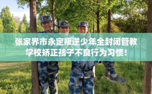 张家界市永定叛逆少年全封闭管教学校矫正孩子不良行为习惯！