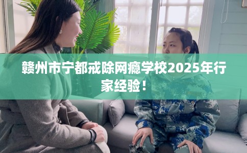 赣州市宁都戒除网瘾学校2025年行家经验! 赣州市宁都戒除网瘾学校2025年行家经验!