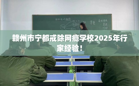 赣州市宁都戒除网瘾学校2025年行家经验！