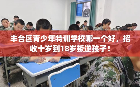 丰台区青少年特训学校哪一个好，招收十岁到18岁叛逆孩子！