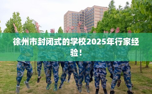 徐州市封闭式的学校2025年行家经验！