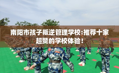 南阳市孩子叛逆管理学校:推荐十家超赞的学校体验！