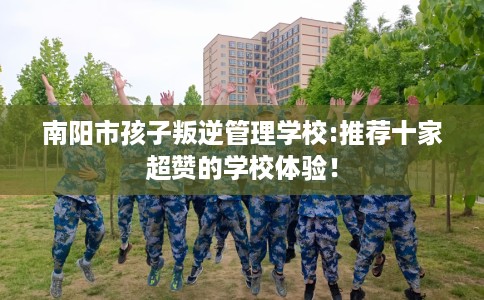 南阳市孩子叛逆管理学校:推荐十家超赞的学校体验！