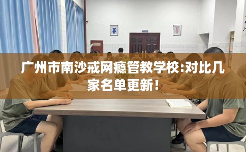广州市南沙戒网瘾管教学校:对比几家名单更新! 广州市南沙戒网瘾管教学校:对比几家名单更新!