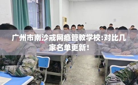 广州市南沙戒网瘾管教学校:对比几家名单更新! 广州市南沙戒网瘾管教学校:对比几家名单更新!