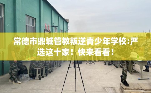 常德市鼎城管教叛逆青少年学校:严选这十家!快来看看! 常德市鼎城管教叛逆青少年学校:严选这十家!快来看看!