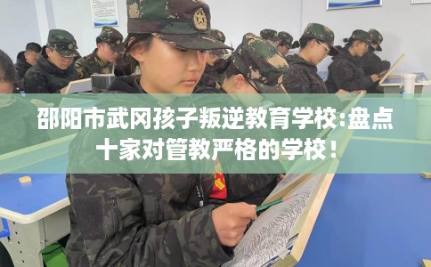 邵阳市武冈孩子叛逆教育学校:盘点十家对管教严格的学校！