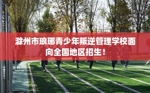 滁州市琅琊青少年叛逆管理学校面向全国地区招生! 滁州市琅琊青少年叛逆管理学校面向全国地区招生!