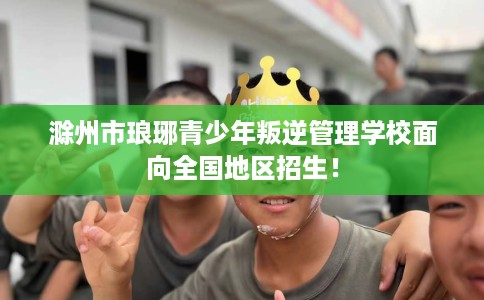 滁州市琅琊青少年叛逆管理学校面向全国地区招生! 滁州市琅琊青少年叛逆管理学校面向全国地区招生!