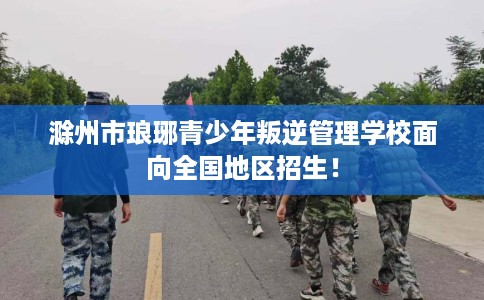 滁州市琅琊青少年叛逆管理学校面向全国地区招生！