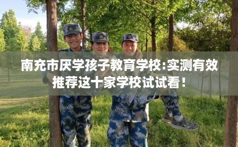 南充市厌学孩子教育学校:实测有效推荐这十家学校试试看！