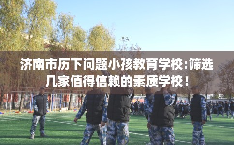 济南市历下问题小孩教育学校:筛选几家值得信赖的素质学校！