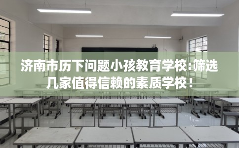 济南市历下问题小孩教育学校:筛选几家值得信赖的素质学校！