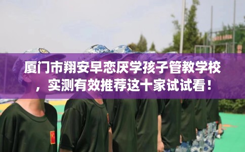 厦门市翔安早恋厌学孩子管教学校,实测有效推荐这十家试试看! 厦门市翔安早恋厌学孩子管教学校,实测有效推荐这十家试试看!