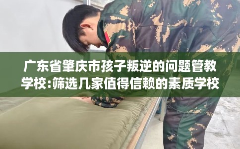 广东省肇庆市孩子叛逆的问题管教学校:筛选几家值得信赖的素质学校！
