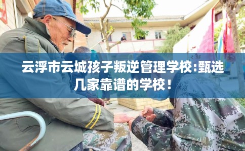 云浮市云城孩子叛逆管理学校:甄选几家靠谱的学校！