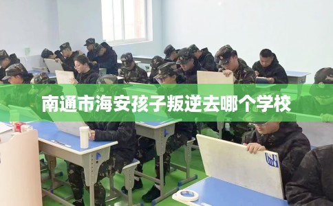 南通市海安孩子叛逆去哪个学校