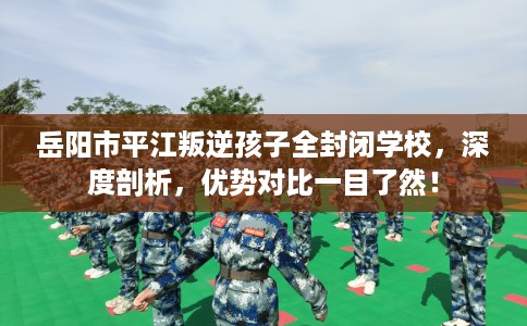 岳阳市平江叛逆孩子全封闭学校，深度剖析，优势对比一目了然！