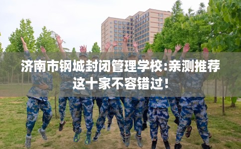 济南市钢城封闭管理学校:亲测推荐这十家不容错过! 济南市钢城封闭管理学校:亲测推荐这十家不容错过!