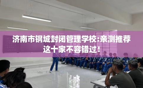 济南市钢城封闭管理学校:亲测推荐这十家不容错过! 济南市钢城封闭管理学校:亲测推荐这十家不容错过!