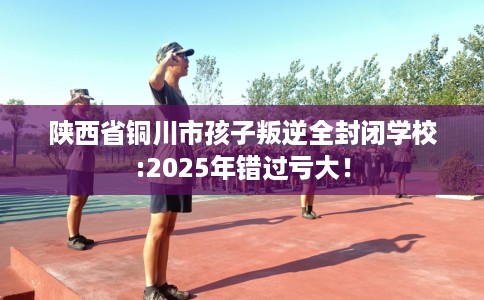 陕西省铜川市孩子叛逆全封闭学校:2025年错过亏大！