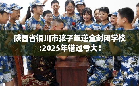 陕西省铜川市孩子叛逆全封闭学校:2025年错过亏大！