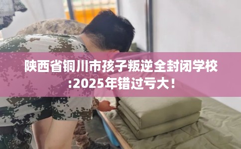 陕西省铜川市孩子叛逆全封闭学校:2025年错过亏大！