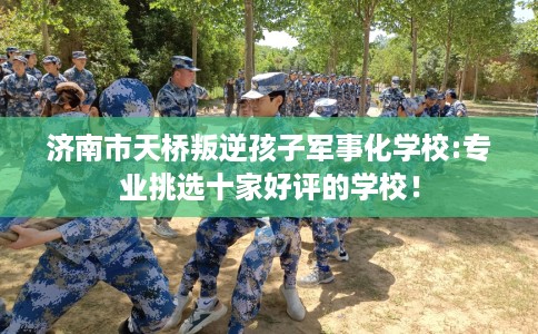 济南市天桥叛逆孩子军事化学校:专业挑选十家好评的学校! 济南市天桥叛逆孩子军事化学校:专业挑选十家好评的学校!