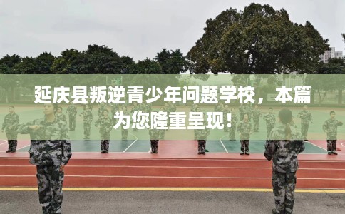 延庆县叛逆青少年问题学校,本篇为您隆重呈现! 延庆县叛逆青少年问题学校,本篇为您隆重呈现!