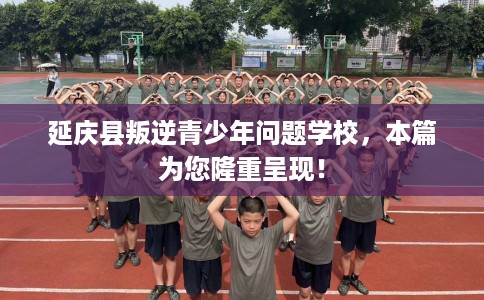 延庆县叛逆青少年问题学校，本篇为您隆重呈现！