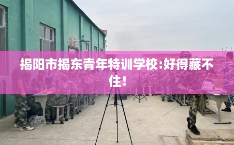 揭阳市揭东青年特训学校:好得藏不住！