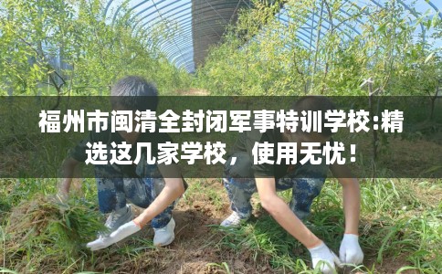 福州市闽清全封闭军事特训学校:精选这几家学校,使用无忧! 福州市闽清全封闭军事特训学校:精选这几家学校,使用无忧!