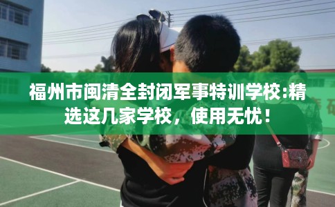 福州市闽清全封闭军事特训学校:精选这几家学校，使用无忧！