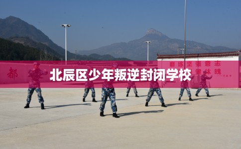 北辰区少年叛逆封闭学校
