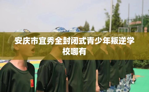 安庆市宜秀全封闭式青少年叛逆学校哪有