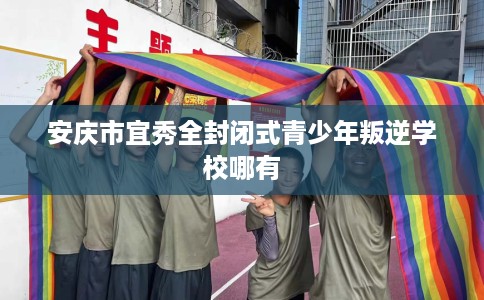 安庆市宜秀全封闭式青少年叛逆学校哪有