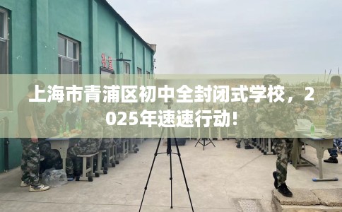 上海市青浦区初中全封闭式学校，2025年速速行动!